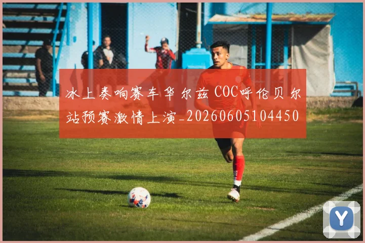 冰上奏响赛车华尔兹 COC呼伦贝尔站预赛激情上演_20260605104450