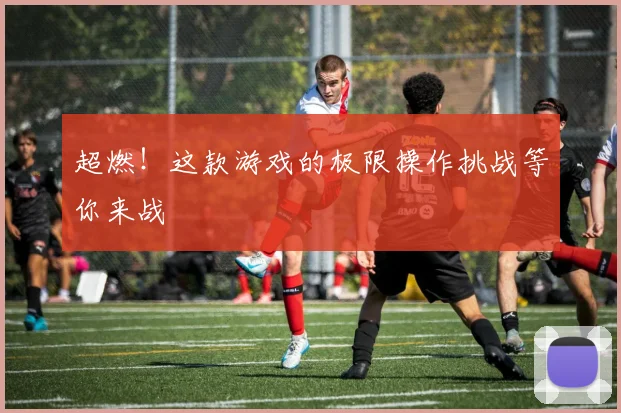 超燃!这款游戏的极限操作挑战等你来战