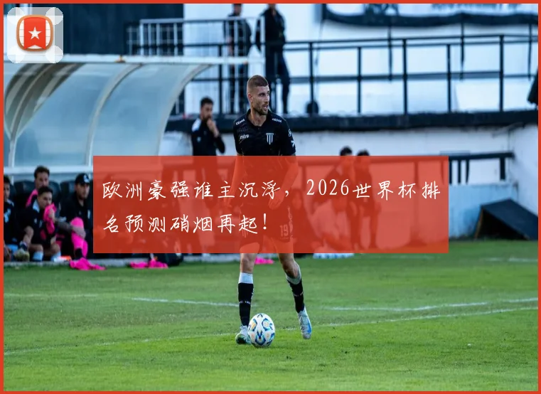 欧洲豪强谁主沉浮，2026世界杯排名预测硝烟再起！