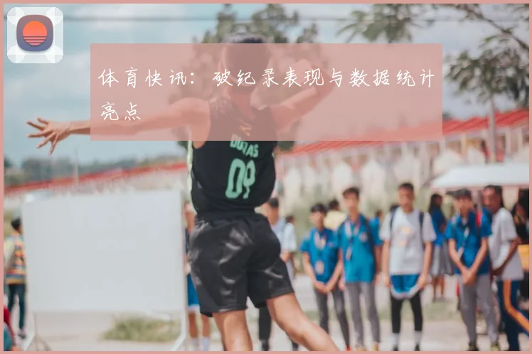 体育快讯：破纪录表现与数据统计亮点