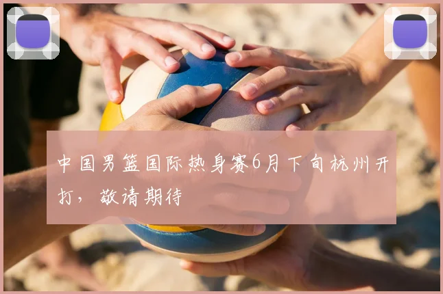 中国男篮国际热身赛6月下旬杭州开打,敬请期待
