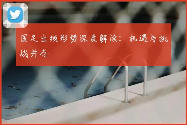 国足出线形势深度解读:机遇与挑战并存