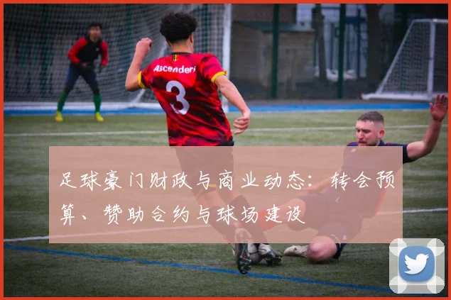 足球豪门财政与商业动态:转会预算、赞助合约与球场建设