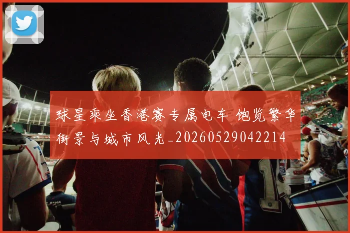 球星乘坐香港赛专属电车 饱览繁华街景与城市风光_20260529042214