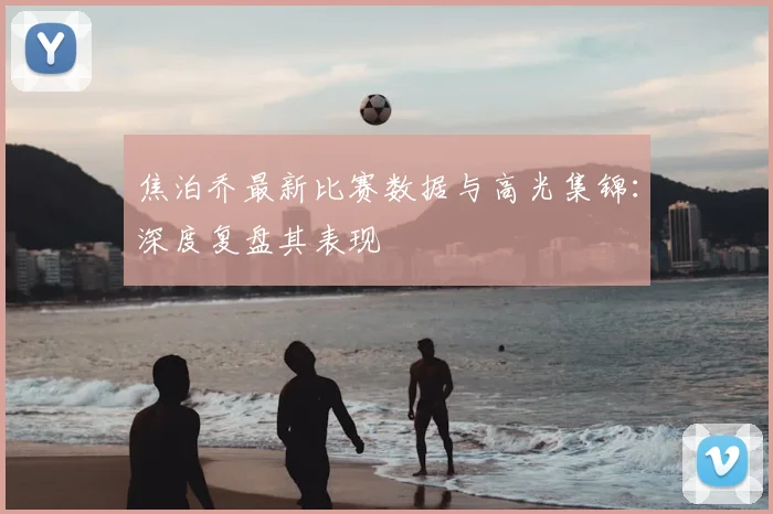 焦泊乔最新比赛数据与高光集锦:深度复盘其表现