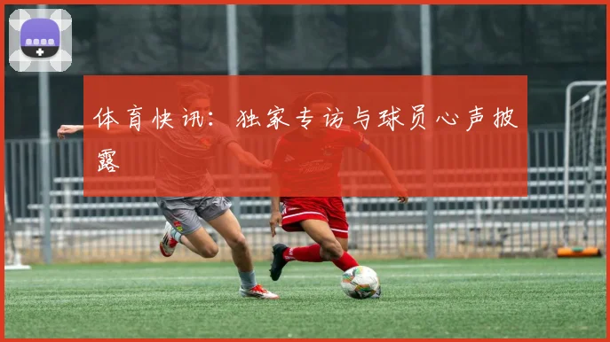体育快讯：独家专访与球员心声披露