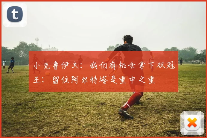 小克鲁伊夫：我们有机会拿下双冠王；留住阿尔特塔是重中之重