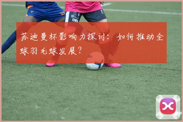 苏迪曼杯影响力探讨:如何推动全球羽毛球发展?