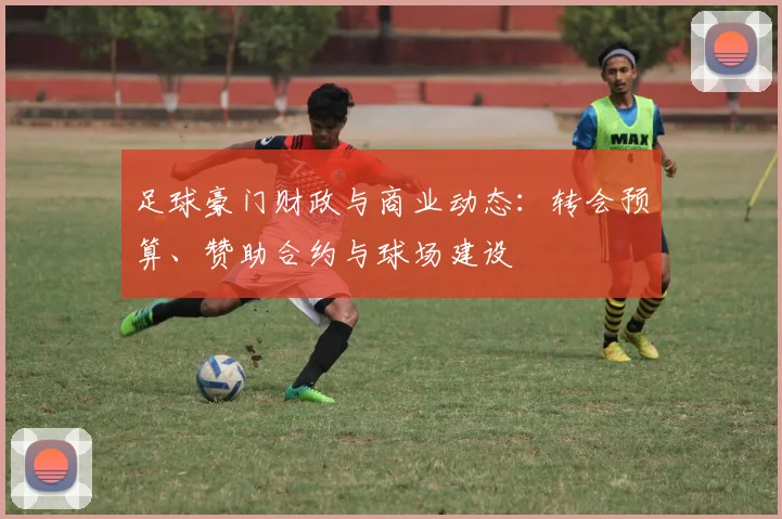 足球豪门财政与商业动态:转会预算、赞助合约与球场建设