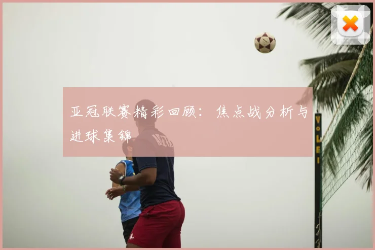 亚冠联赛精彩回顾：焦点战分析与进球集锦