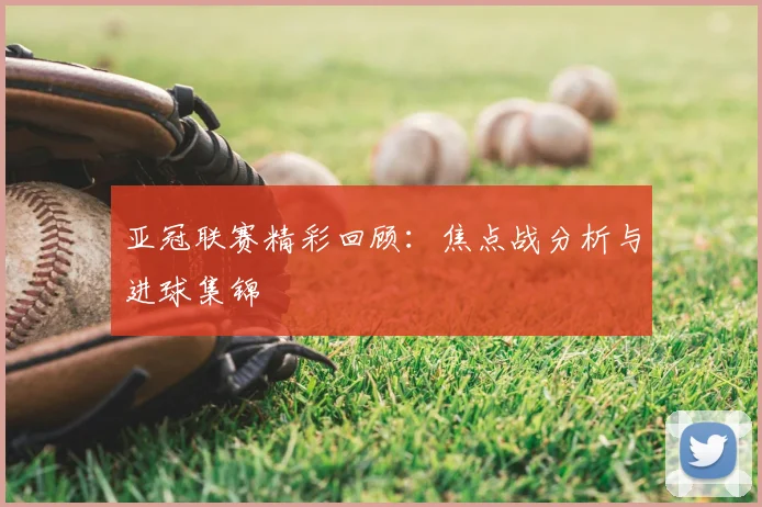 亚冠联赛精彩回顾：焦点战分析与进球集锦