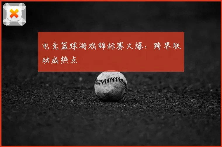 电竞篮球游戏锦标赛火爆，跨界联动成热点