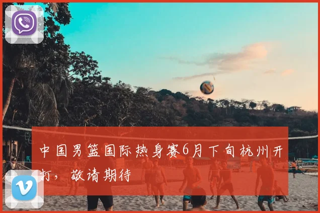 中国男篮国际热身赛6月下旬杭州开打,敬请期待