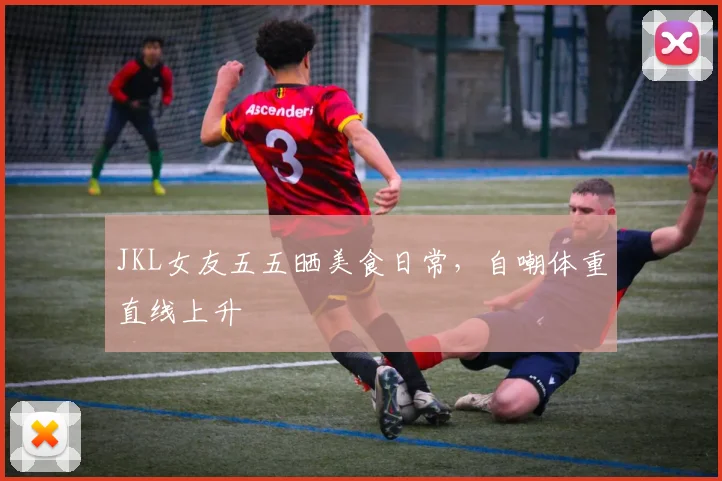 JKL女友五五晒美食日常,自嘲体重直线上升