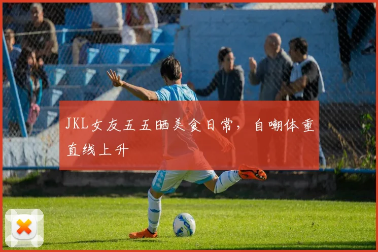 JKL女友五五晒美食日常,自嘲体重直线上升