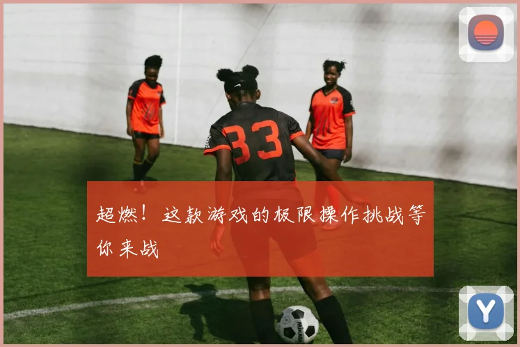 超燃!这款游戏的极限操作挑战等你来战