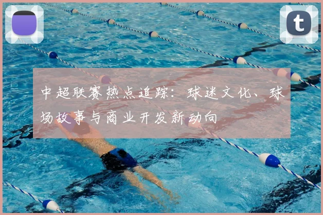 中超联赛热点追踪：球迷文化、球场故事与商业开发新动向